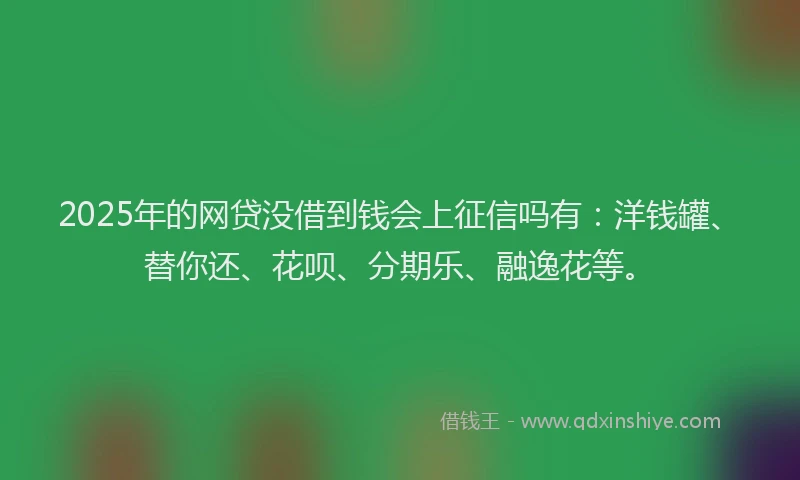 2025年的网贷没借到钱会上征信吗有：洋钱罐、替你还、花呗、分期乐、融逸花等。