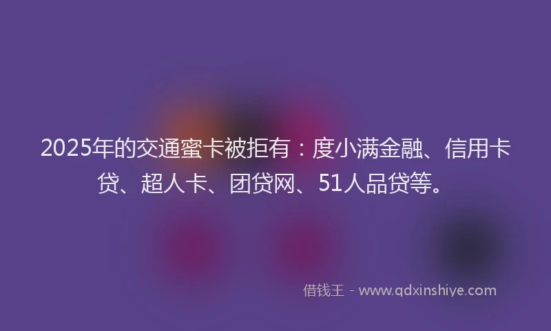2025年的交通蜜卡被拒有：度小满金融、信用卡贷、超人卡、团贷网、51人品贷等。