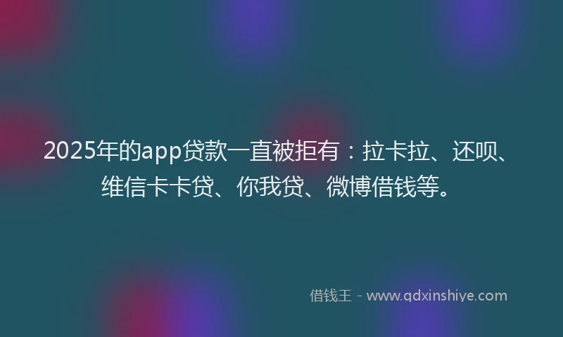 2025年的app贷款一直被拒有：拉卡拉、还呗、维信卡卡贷、你我贷、微博借钱等。