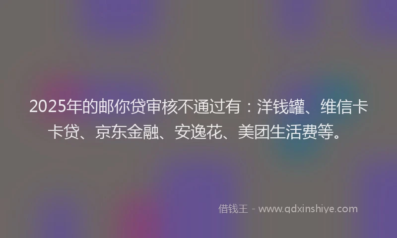 2025年的邮你贷审核不通过有：洋钱罐、维信卡卡贷、京东金融、安逸花、美团生活费等。