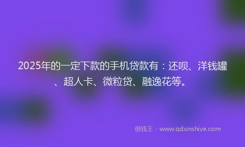 2025年的一定下款的手机贷款有：还呗、洋钱罐、超人卡、微粒贷、融逸花等。