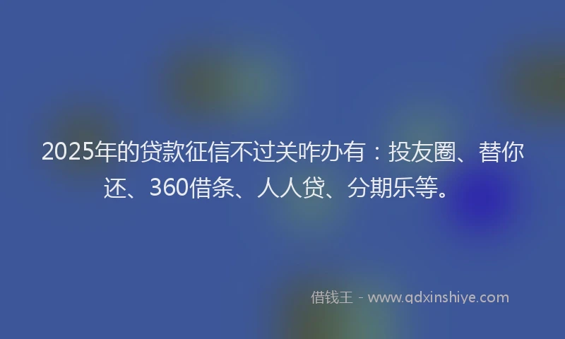 2025年的贷款征信不过关咋办有：投友圈、替你还、360借条、人人贷、分期乐等。