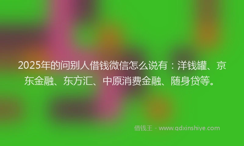 2025年的问别人借钱微信怎么说有：洋钱罐、京东金融、东方汇、中原消费金融、随身贷等。
