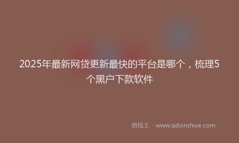 2025年最新网贷更新最快的平台是哪个，梳理5个黑户下款软件