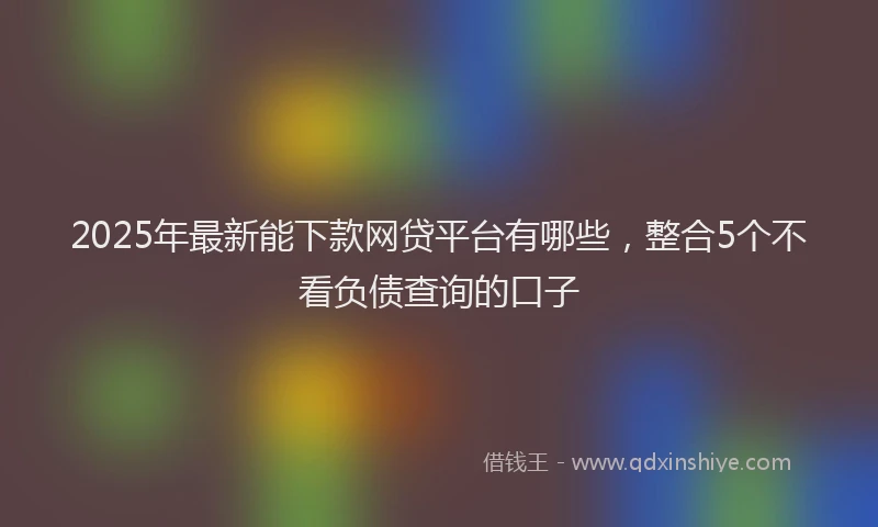2025年最新能下款网贷平台有哪些，整合5个不看负债查询的口子
