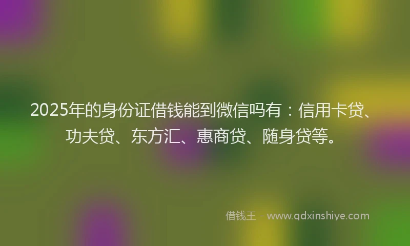 2025年的身份证借钱能到微信吗有：信用卡贷、功夫贷、东方汇、惠商贷、随身贷等。