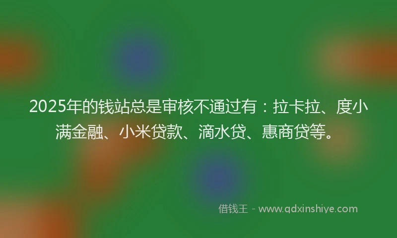 2025年的钱站总是审核不通过有：拉卡拉、度小满金融、小米贷款、滴水贷、惠商贷等。