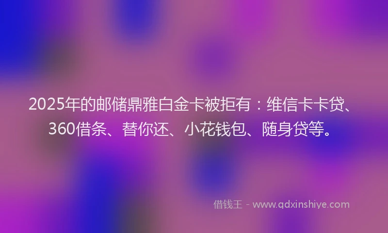 2025年的邮储鼎雅白金卡被拒有：维信卡卡贷、360借条、替你还、小花钱包、随身贷等。