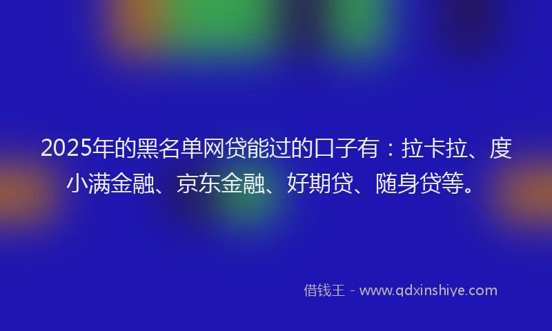 2025年的黑名单网贷能过的口子有：拉卡拉、度小满金融、京东金融、好期贷、随身贷等。