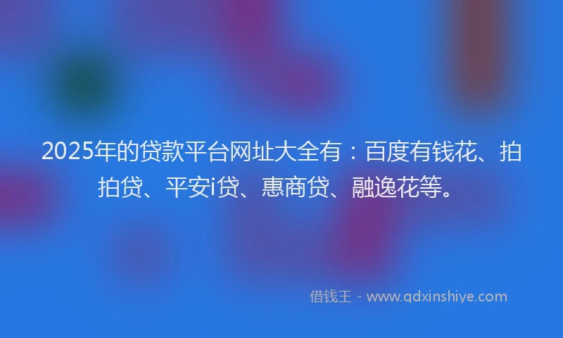 2025年的贷款平台网址大全有：百度有钱花、拍拍贷、平安i贷、惠商贷、融逸花等。
