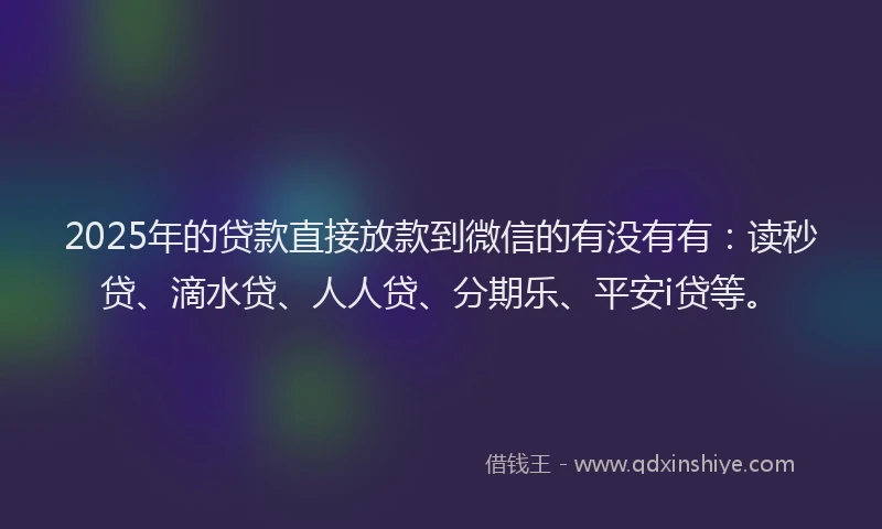 2025年的贷款直接放款到微信的有没有有：读秒贷、滴水贷、人人贷、分期乐、平安i贷等。