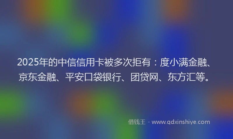2025年的中信信用卡被多次拒有：度小满金融、京东金融、平安口袋银行、团贷网、东方汇等。