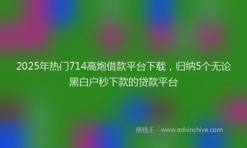 2025年热门714高炮借款平台下载，归纳5个无论黑白户秒下款的贷款平台
