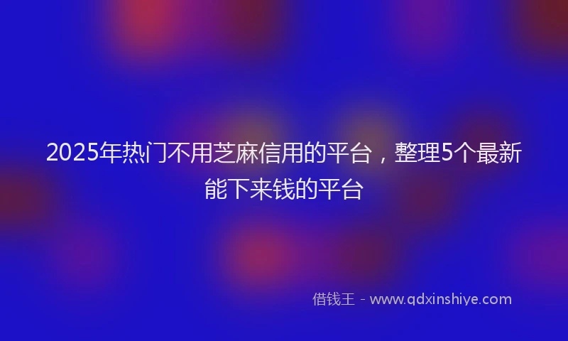 2025年热门不用芝麻信用的平台，整理5个最新能下来钱的平台