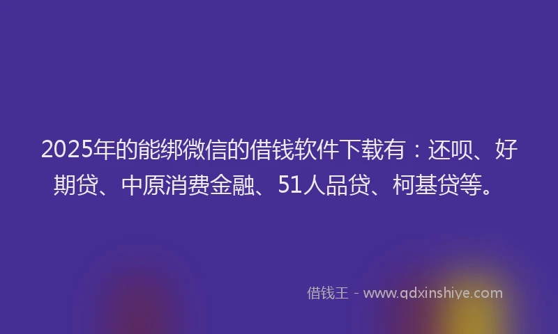 2025年的能绑微信的借钱软件下载有：还呗、好期贷、中原消费金融、51人品贷、柯基贷等。
