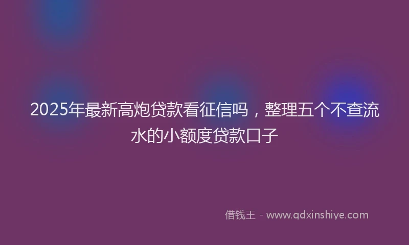 2025年最新高炮贷款看征信吗，整理五个不查流水的小额度贷款口子