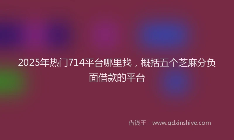 2025年热门714平台哪里找，概括五个芝麻分负面借款的平台