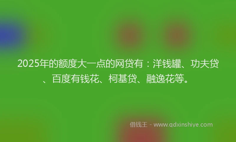 2025年的额度大一点的网贷有：洋钱罐、功夫贷、百度有钱花、柯基贷、融逸花等。