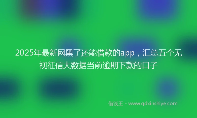 2025年最新网黑了还能借款的app，汇总五个无视征信大数据当前逾期下款的口子