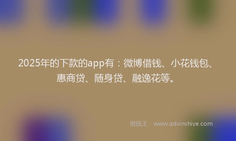 2025年的下款的app有：微博借钱、小花钱包、惠商贷、随身贷、融逸花等。