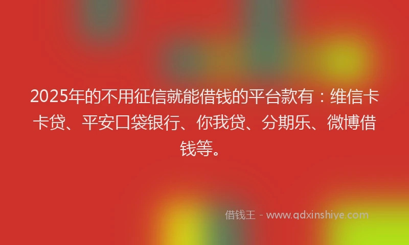 2025年的不用征信就能借钱的平台款有：维信卡卡贷、平安口袋银行、你我贷、分期乐、微博借钱等。