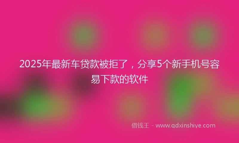 2025年最新车贷款被拒了，分享5个新手机号容易下款的软件