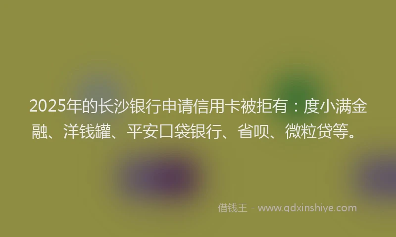 2025年的长沙银行申请信用卡被拒有：度小满金融、洋钱罐、平安口袋银行、省呗、微粒贷等。