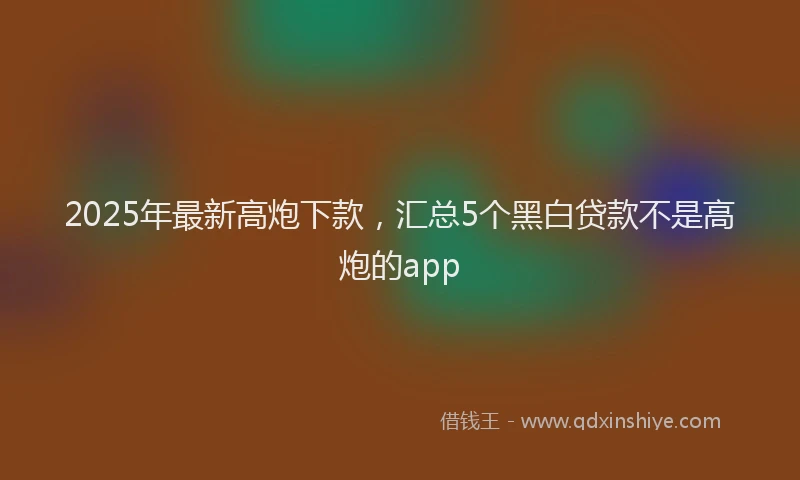 2025年最新高炮下款，汇总5个黑白贷款不是高炮的app