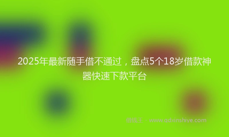 2025年最新随手借不通过，盘点5个18岁借款神器快速下款平台