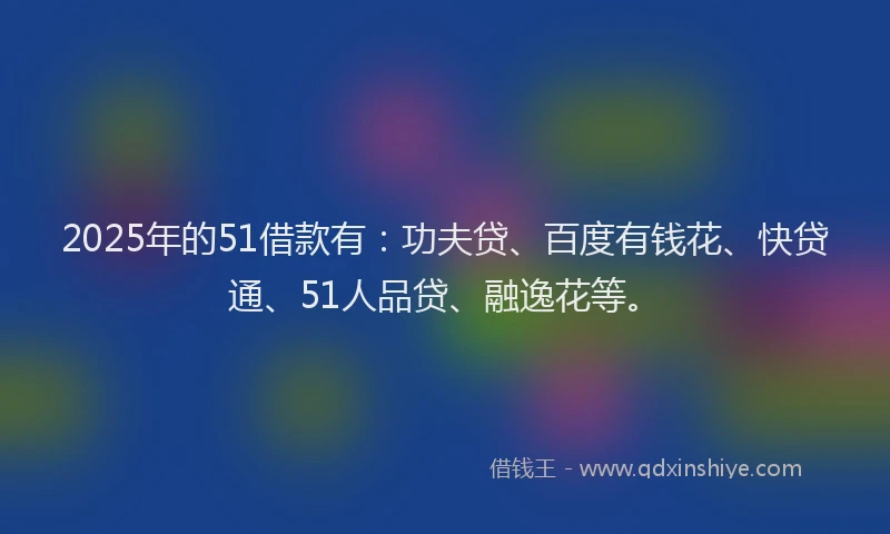 2025年的51借款有：功夫贷、百度有钱花、快贷通、51人品贷、融逸花等。