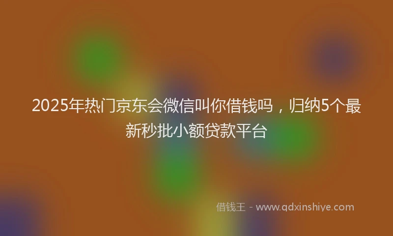 2025年热门京东会微信叫你借钱吗，归纳5个最新秒批小额贷款平台