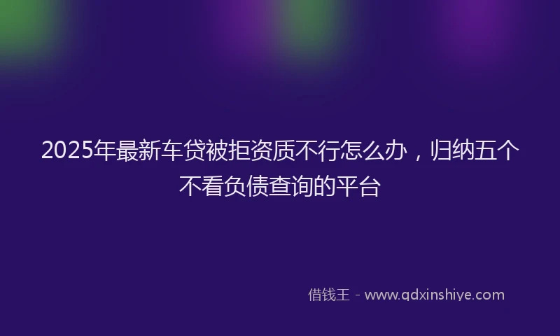 2025年最新车贷被拒资质不行怎么办，归纳五个不看负债查询的平台