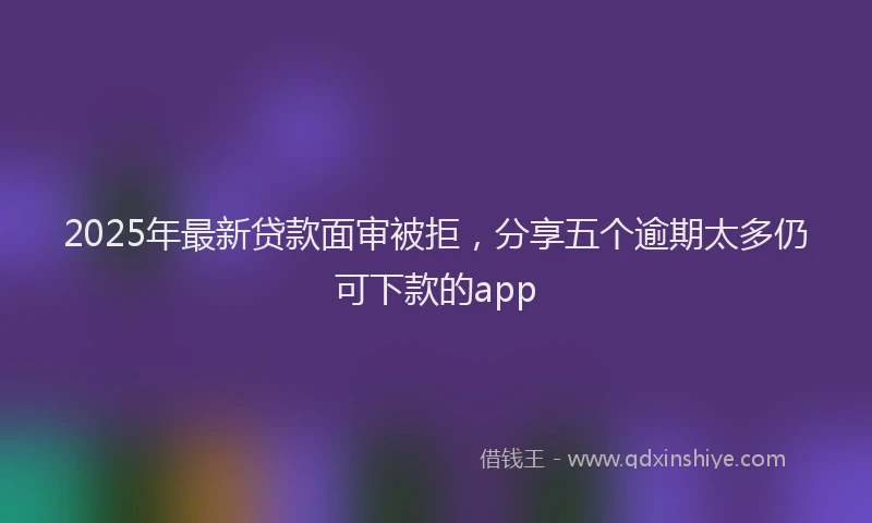 2025年最新贷款面审被拒，分享五个逾期太多仍可下款的app