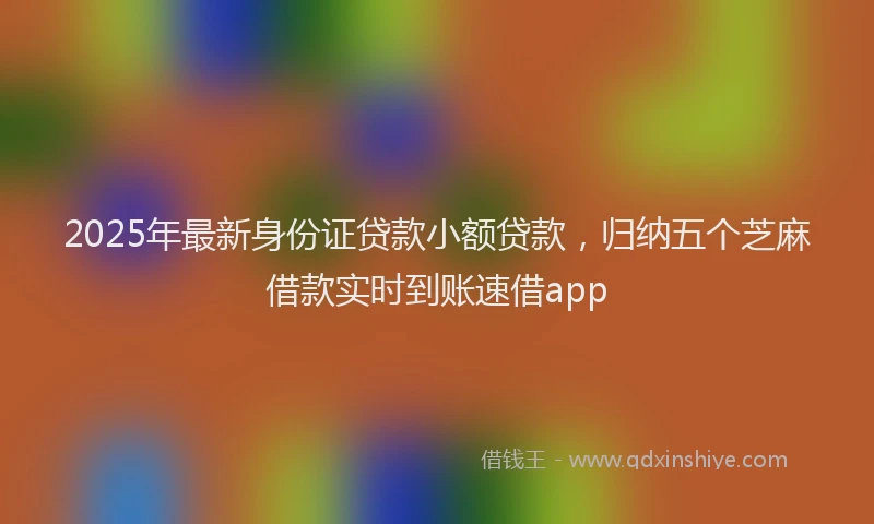 2025年最新身份证贷款小额贷款，归纳五个芝麻借款实时到账速借app