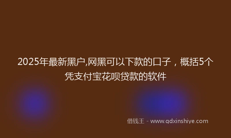 2025年最新黑户,网黑可以下款的口子，概括5个凭支付宝花呗贷款的软件