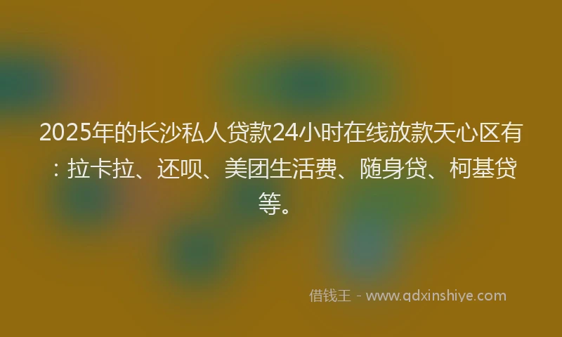 2025年的长沙私人贷款24小时在线放款天心区有：拉卡拉、还呗、美团生活费、随身贷、柯基贷等。