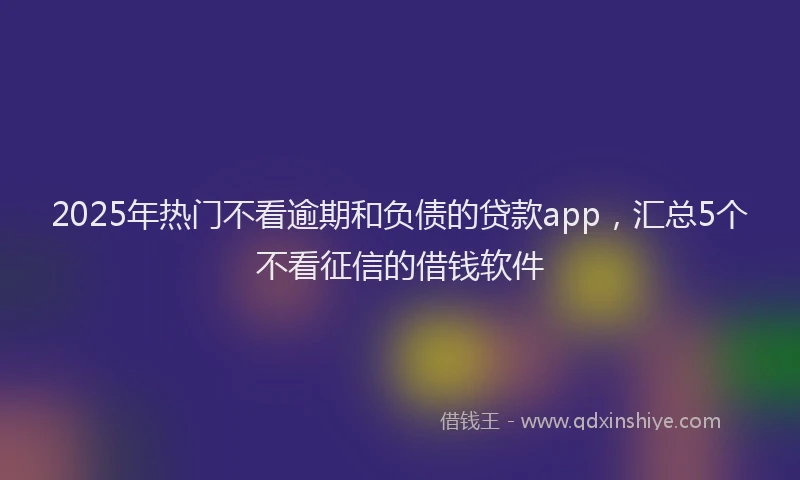 2025年热门不看逾期和负债的贷款app，汇总5个不看征信的借钱软件