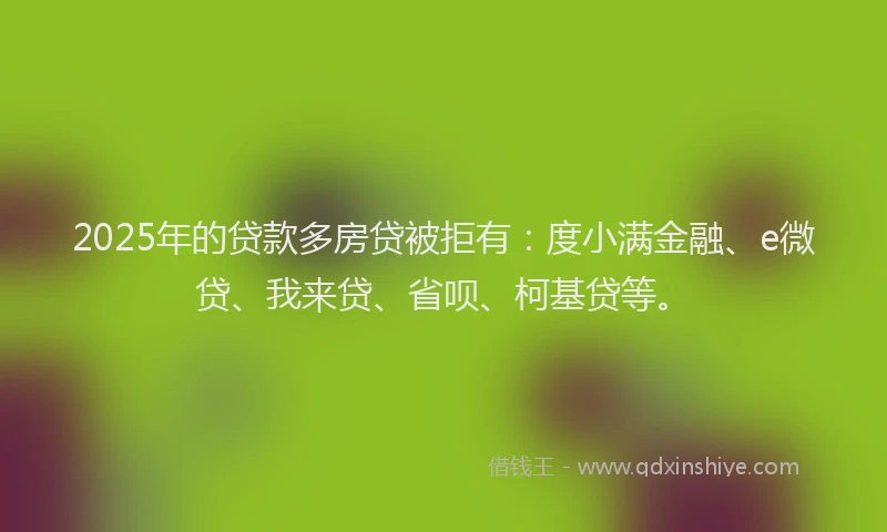 2025年的贷款多房贷被拒有：度小满金融、e微贷、我来贷、省呗、柯基贷等。