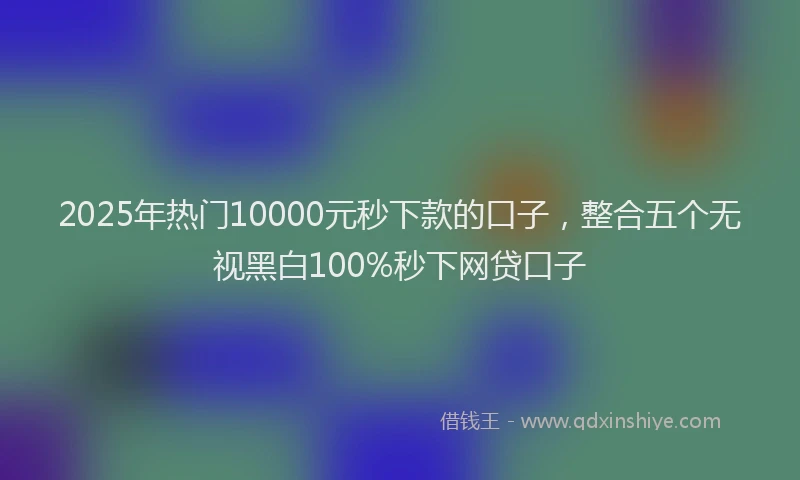 2025年热门10000元秒下款的口子，整合五个无视黑白100%秒下网贷口子