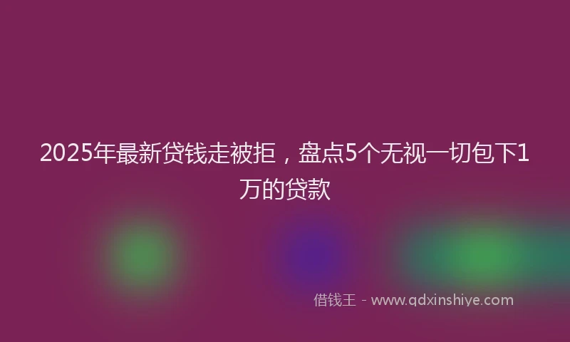 2025年最新贷钱走被拒，盘点5个无视一切包下1万的贷款