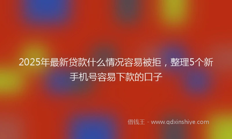 2025年最新贷款什么情况容易被拒，整理5个新手机号容易下款的口子