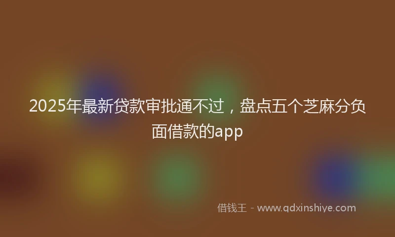 2025年最新贷款审批通不过，盘点五个芝麻分负面借款的app