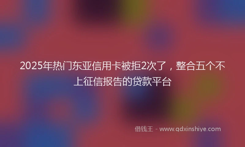 2025年热门东亚信用卡被拒2次了，整合五个不上征信报告的贷款平台