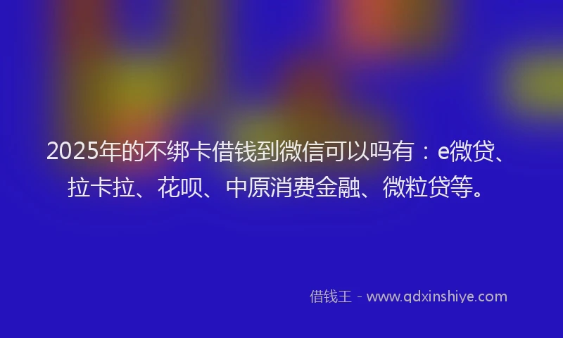 2025年的不绑卡借钱到微信可以吗有：e微贷、拉卡拉、花呗、中原消费金融、微粒贷等。