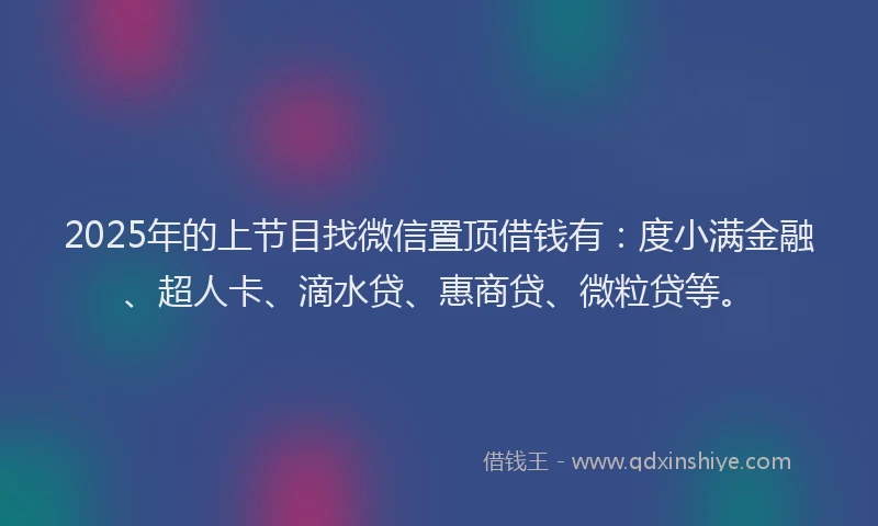 2025年的上节目找微信置顶借钱有：度小满金融、超人卡、滴水贷、惠商贷、微粒贷等。