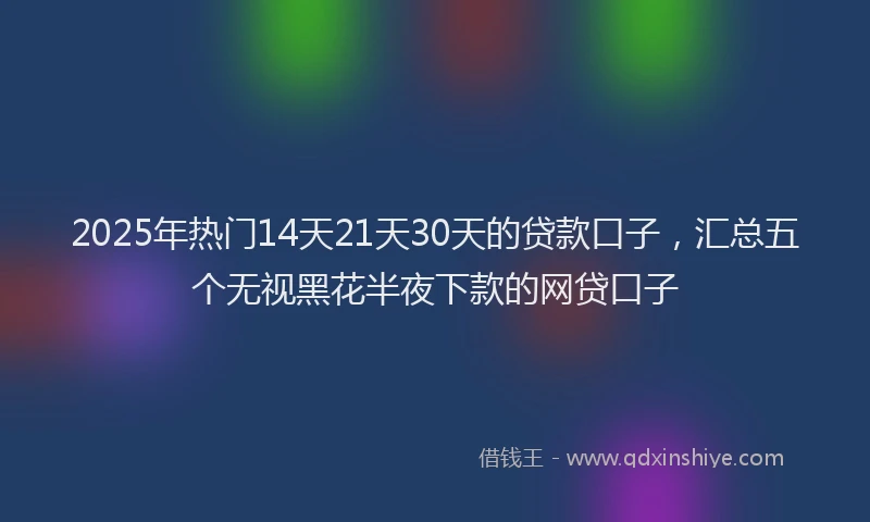 2025年热门14天21天30天的贷款口子，汇总五个无视黑花半夜下款的网贷口子