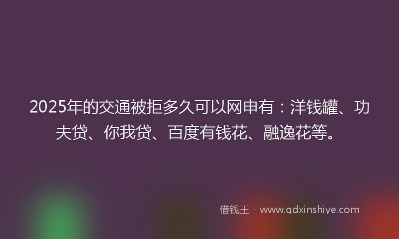 2025年的交通被拒多久可以网申有：洋钱罐、功夫贷、你我贷、百度有钱花、融逸花等。
