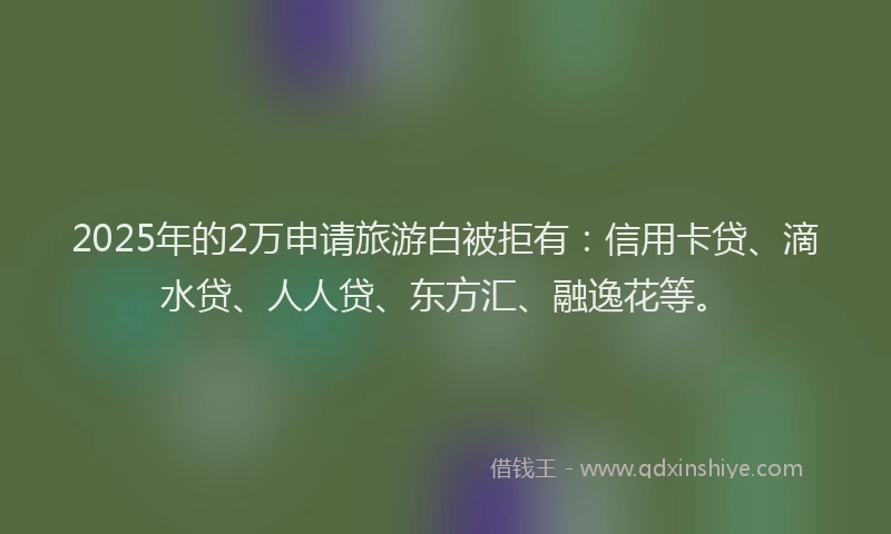 2025年的2万申请旅游白被拒有：信用卡贷、滴水贷、人人贷、东方汇、融逸花等。