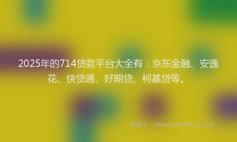 2025年的714贷款平台大全有：京东金融、安逸花、快贷通、好期贷、柯基贷等。