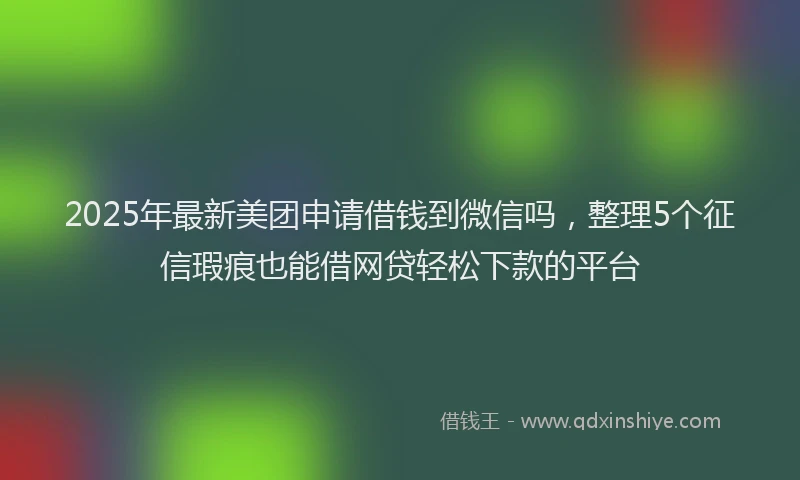 2025年最新美团申请借钱到微信吗，整理5个征信瑕疵也能借网贷轻松下款的平台